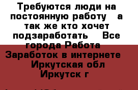 Требуются люди на постоянную работу,  а так же кто хочет подзаработать! - Все города Работа » Заработок в интернете   . Иркутская обл.,Иркутск г.